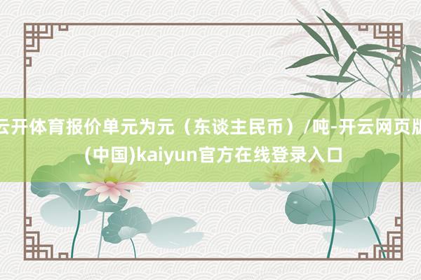 云开体育报价单元为元(东谈主民币)/吨-开云网页版 (中国)kaiyun官方在线登录入口