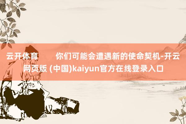 云开体育 你们可能会遭遇新的使命契机-开云网页版 (中国)kaiyun官方在线登录入口