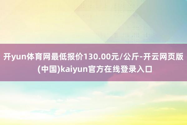 开yun体育网最低报价130.00元/公斤-开云网页版 (中国)kaiyun官方在线登录入口
