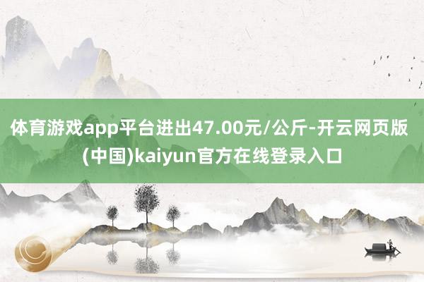 体育游戏app平台进出47.00元/公斤-开云网页版 (中国)kaiyun官方在线登录入口