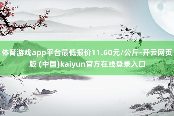 体育游戏app平台最低报价11.60元/公斤-开云网页版 (中国)kaiyun官方在线登录入口