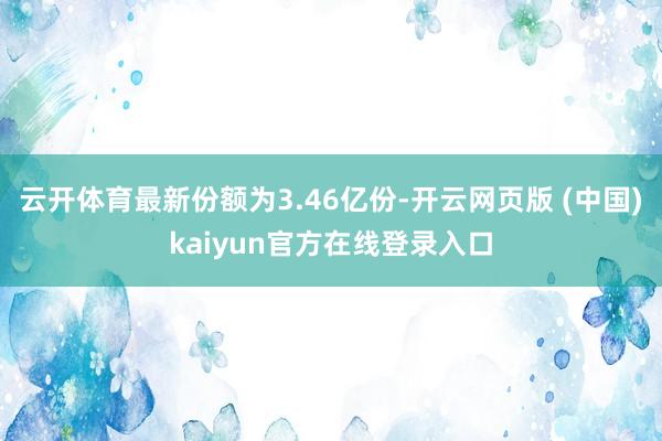 云开体育最新份额为3.46亿份-开云网页版 (中国)kaiyun官方在线登录入口