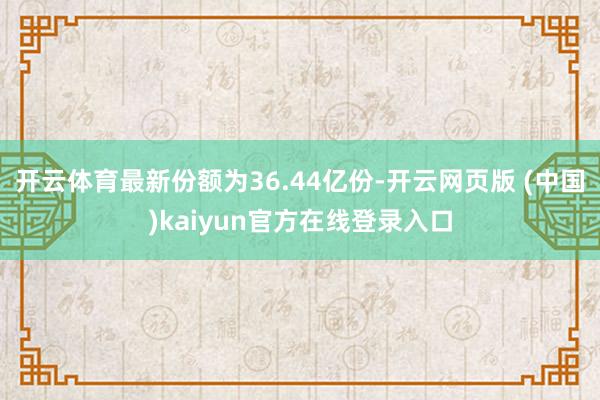 开云体育最新份额为36.44亿份-开云网页版 (中国)kaiyun官方在线登录入口