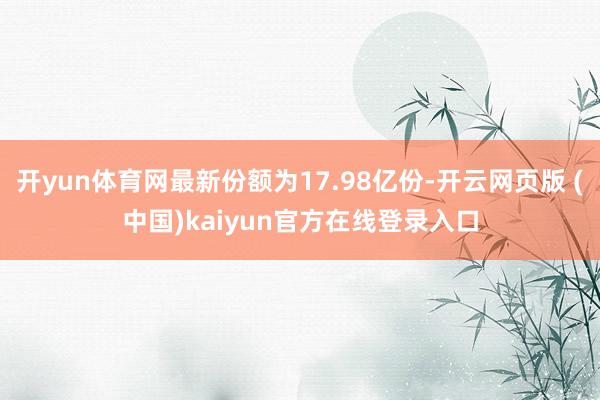 开yun体育网最新份额为17.98亿份-开云网页版 (中国)kaiyun官方在线登录入口