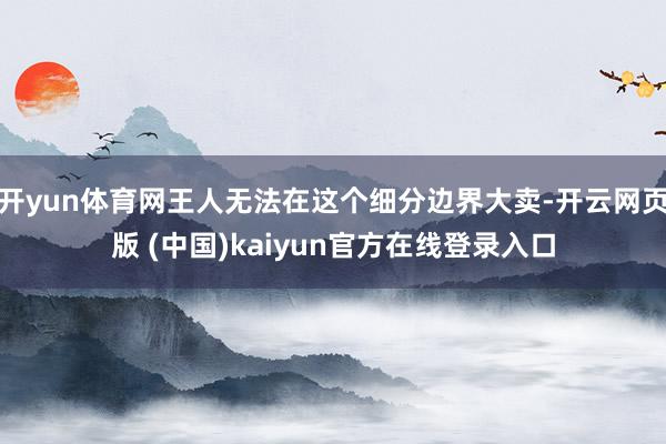 开yun体育网王人无法在这个细分边界大卖-开云网页版 (中国)kaiyun官方在线登录入口