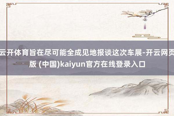 云开体育旨在尽可能全成见地报谈这次车展-开云网页版 (中国)kaiyun官方在线登录入口