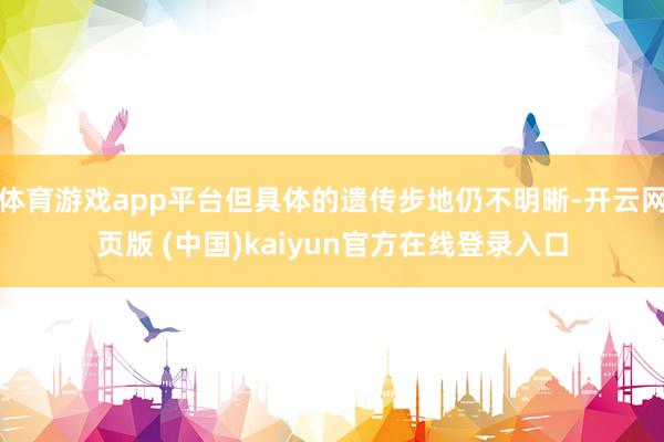 体育游戏app平台但具体的遗传步地仍不明晰-开云网页版 (中国)kaiyun官方在线登录入口