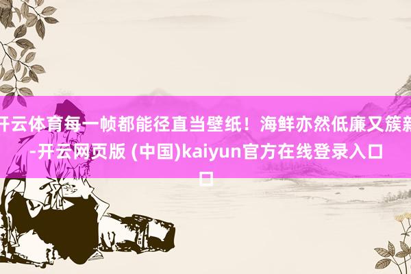 开云体育每一帧都能径直当壁纸！海鲜亦然低廉又簇新-开云网页版 (中国)kaiyun官方在线登录入口