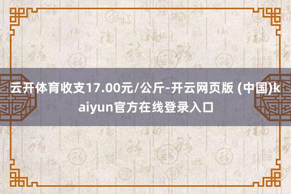 云开体育收支17.00元/公斤-开云网页版 (中国)kaiyun官方在线登录入口