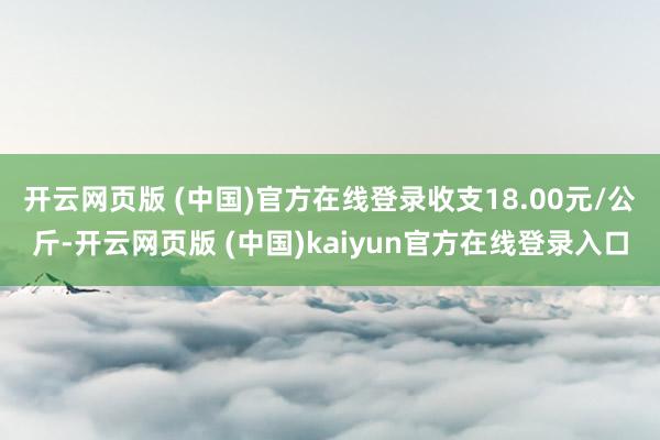 开云网页版 (中国)官方在线登录收支18.00元/公斤-开云网页版 (中国)kaiyun官方在线登录入口