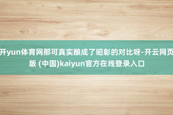 开yun体育网那可真实酿成了昭彰的对比呀-开云网页版 (中国)kaiyun官方在线登录入口