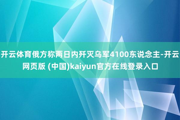 开云体育俄方称两日内歼灭乌军4100东说念主-开云网页版 (中国)kaiyun官方在线登录入口
