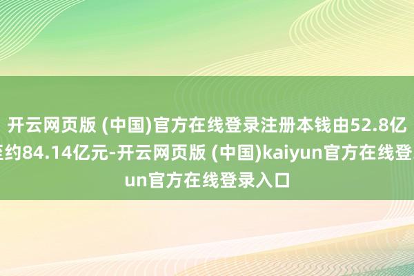 开云网页版 (中国)官方在线登录注册本钱由52.8亿元增至约84.14亿元-开云网页版 (中国)kaiyun官方在线登录入口
