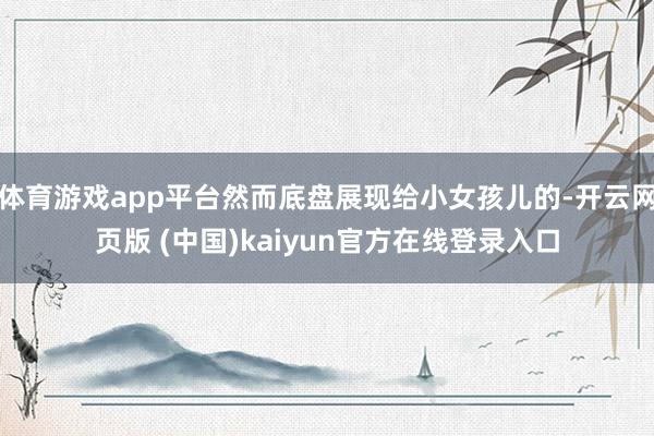 体育游戏app平台然而底盘展现给小女孩儿的-开云网页版 (中国)kaiyun官方在线登录入口