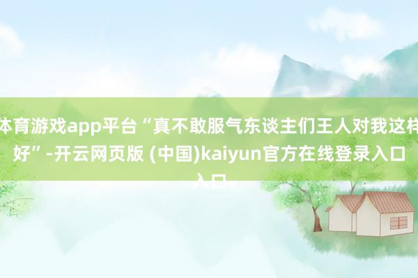 体育游戏app平台“真不敢服气东谈主们王人对我这样好”-开云网页版 (中国)kaiyun官方在线登录入口