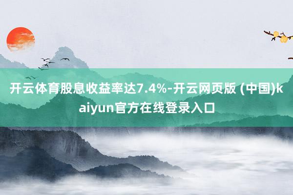开云体育股息收益率达7.4%-开云网页版 (中国)kaiyun官方在线登录入口