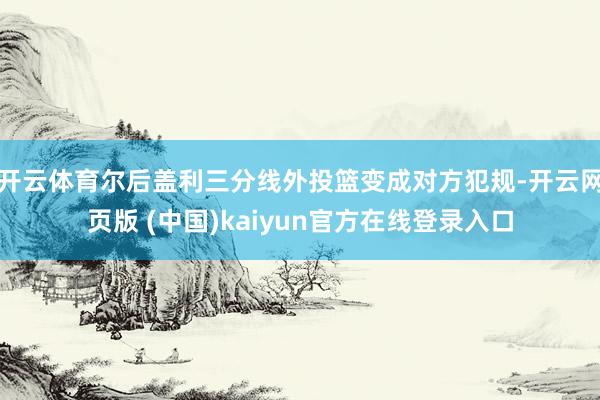 开云体育尔后盖利三分线外投篮变成对方犯规-开云网页版 (中国)kaiyun官方在线登录入口