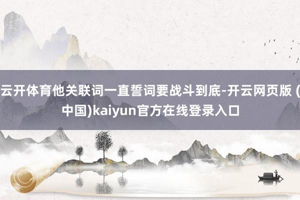 云开体育他关联词一直誓词要战斗到底-开云网页版 (中国)kaiyun官方在线登录入口