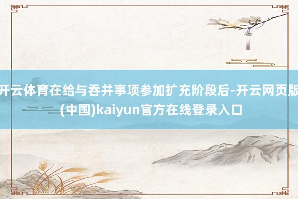 开云体育在给与吞并事项参加扩充阶段后-开云网页版 (中国)kaiyun官方在线登录入口