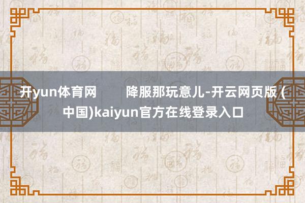 开yun体育网        降服那玩意儿-开云网页版 (中国)kaiyun官方在线登录入口