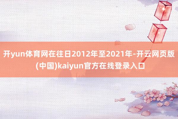 开yun体育网在往日2012年至2021年-开云网页版 (中国)kaiyun官方在线登录入口
