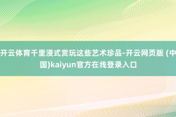 开云体育千里浸式赏玩这些艺术珍品-开云网页版 (中国)kaiyun官方在线登录入口