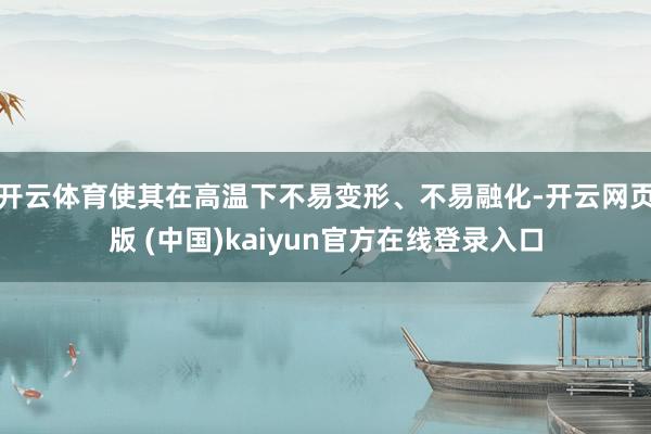 开云体育使其在高温下不易变形、不易融化-开云网页版 (中国)kaiyun官方在线登录入口