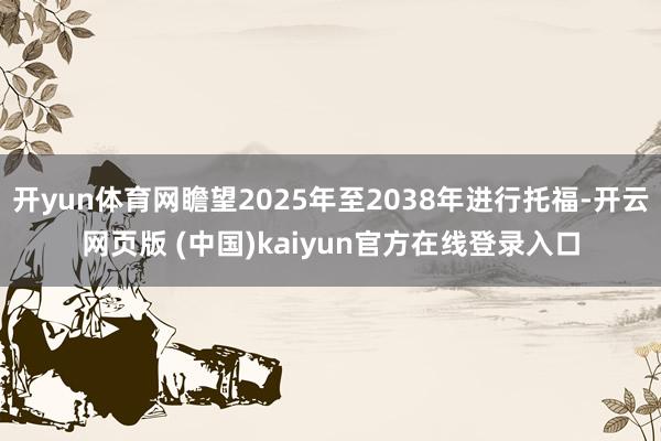 开yun体育网瞻望2025年至2038年进行托福-开云网页版 (中国)kaiyun官方在线登录入口