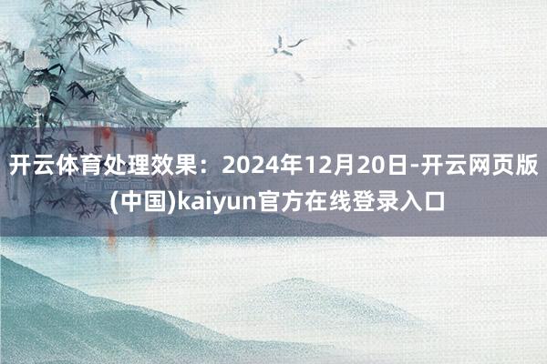 开云体育处理效果：2024年12月20日-开云网页版 (中国)kaiyun官方在线登录入口