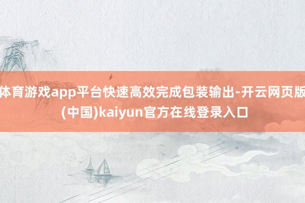 体育游戏app平台快速高效完成包装输出-开云网页版 (中国)kaiyun官方在线登录入口
