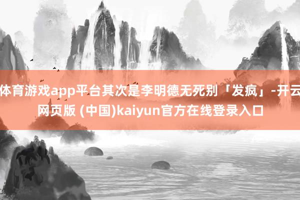 体育游戏app平台其次是李明德无死别「发疯」-开云网页版 (中国)kaiyun官方在线登录入口