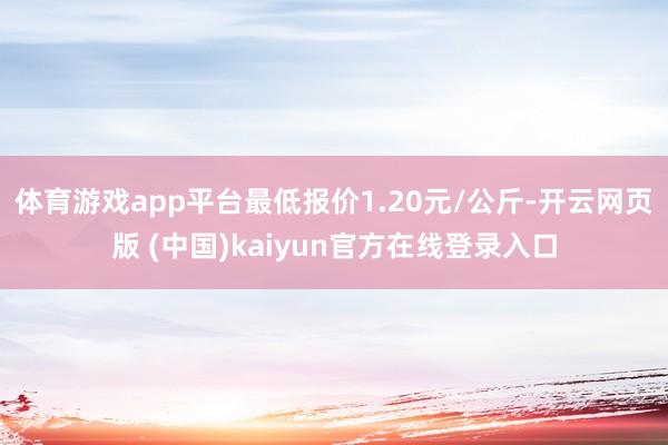 体育游戏app平台最低报价1.20元/公斤-开云网页版 (中国)kaiyun官方在线登录入口