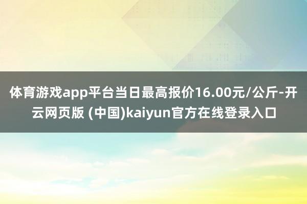 体育游戏app平台当日最高报价16.00元/公斤-开云网页版 (中国)kaiyun官方在线登录入口