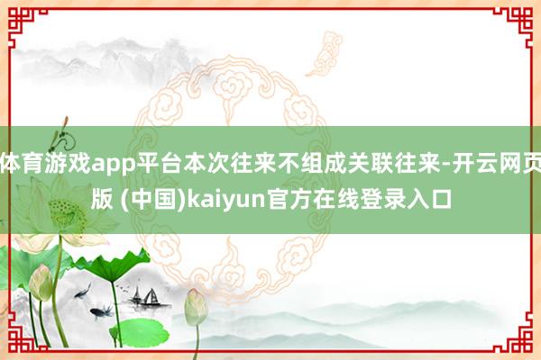 体育游戏app平台本次往来不组成关联往来-开云网页版 (中国)kaiyun官方在线登录入口