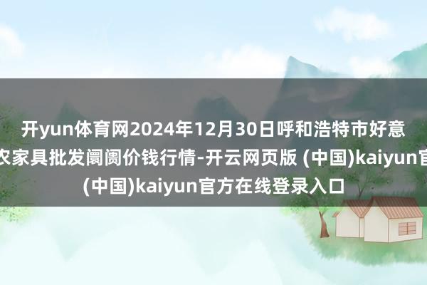 开yun体育网2024年12月30日呼和浩特市好意思通首府无公害农家具批发阛阓价钱行情-开云网页版 (中国)kaiyun官方在线登录入口