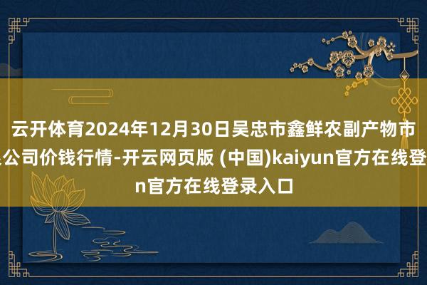 云开体育2024年12月30日吴忠市鑫鲜农副产物市集有限公司价钱行情-开云网页版 (中国)kaiyun官方在线登录入口