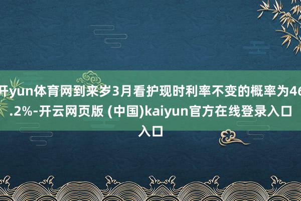 开yun体育网到来岁3月看护现时利率不变的概率为46.2%-开云网页版 (中国)kaiyun官方在线登录入口