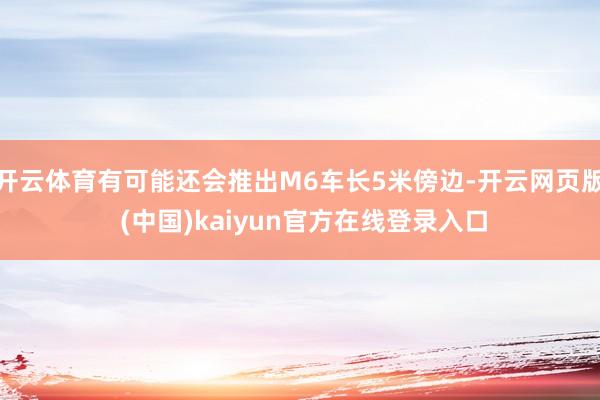 开云体育有可能还会推出M6车长5米傍边-开云网页版 (中国)kaiyun官方在线登录入口