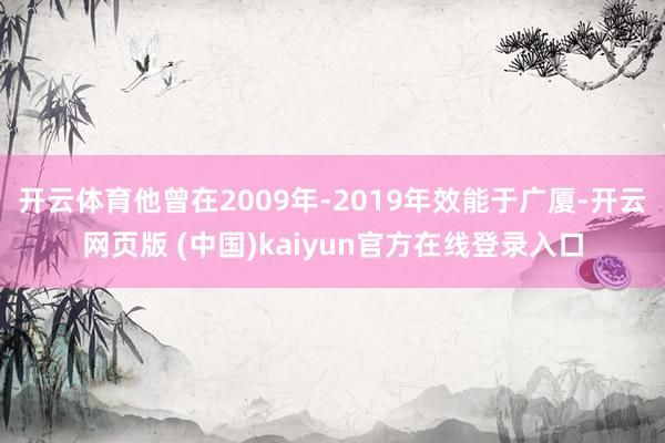 开云体育他曾在2009年-2019年效能于广厦-开云网页版 (中国)kaiyun官方在线登录入口