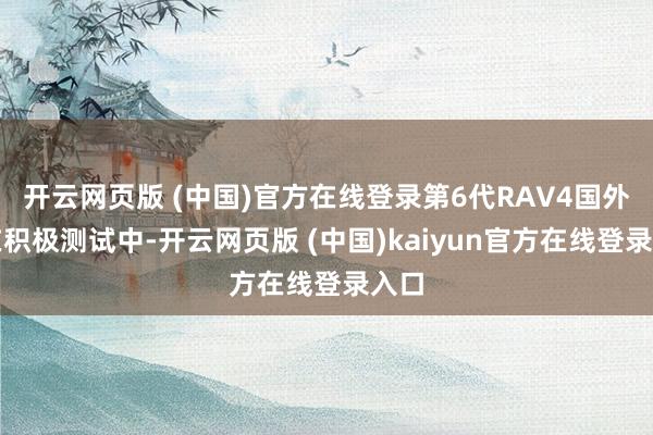 开云网页版 (中国)官方在线登录第6代RAV4国外正在积极测试中-开云网页版 (中国)kaiyun官方在线登录入口