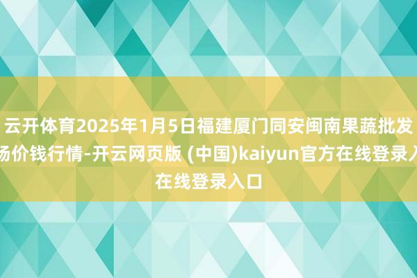 云开体育2025年1月5日福建厦门同安闽南果蔬批发商场价钱行情-开云网页版 (中国)kaiyun官方在线登录入口