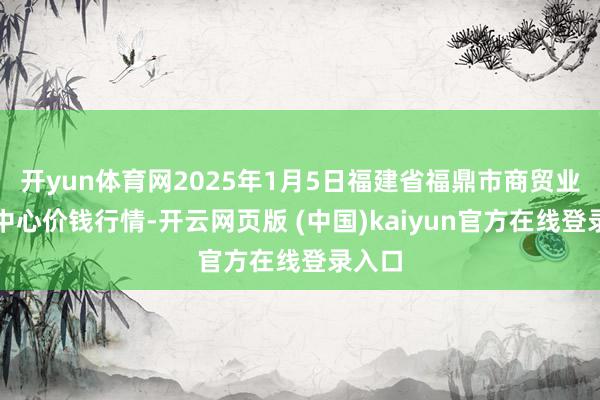 开yun体育网2025年1月5日福建省福鼎市商贸业办事中心价钱行情-开云网页版 (中国)kaiyun官方在线登录入口