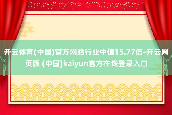 开云体育(中国)官方网站行业中值15.77倍-开云网页版 (中国)kaiyun官方在线登录入口