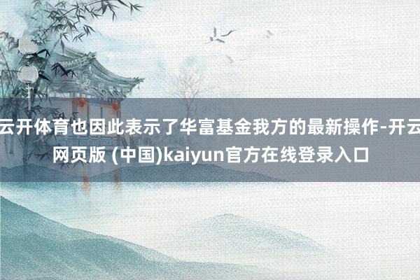 云开体育也因此表示了华富基金我方的最新操作-开云网页版 (中国)kaiyun官方在线登录入口