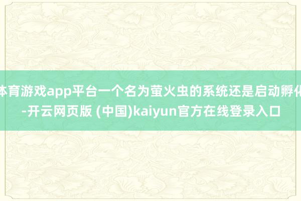 体育游戏app平台一个名为萤火虫的系统还是启动孵化-开云网页版 (中国)kaiyun官方在线登录入口