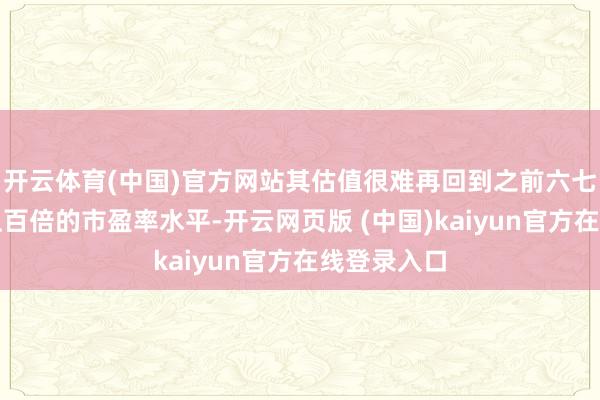 开云体育(中国)官方网站其估值很难再回到之前六七十倍以至上百倍的市盈率水平-开云网页版 (中国)kaiyun官方在线登录入口
