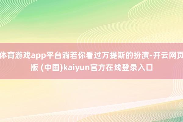 体育游戏app平台淌若你看过万提斯的扮演-开云网页版 (中国)kaiyun官方在线登录入口