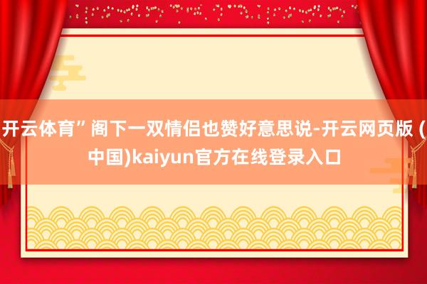开云体育”阁下一双情侣也赞好意思说-开云网页版 (中国)kaiyun官方在线登录入口