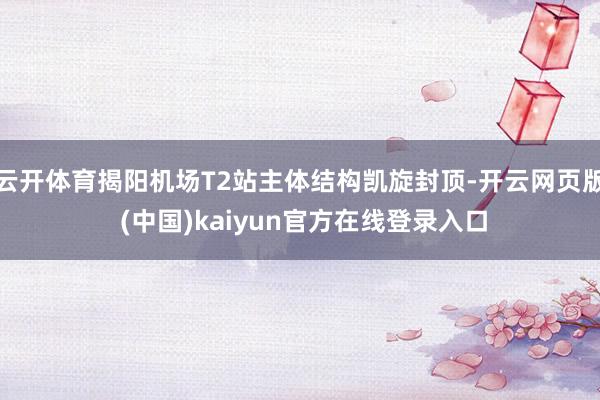 云开体育揭阳机场T2站主体结构凯旋封顶-开云网页版 (中国)kaiyun官方在线登录入口