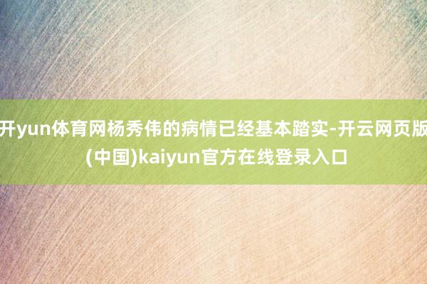 开yun体育网杨秀伟的病情已经基本踏实-开云网页版 (中国)kaiyun官方在线登录入口